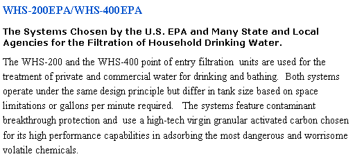 Text Box: WHS-200EPA/WHS-400EPA The Systems Chosen by the U.S. EPA and Many State and Local Agencies for the Filtration of Household Drinking Water.The WHS-200 and the WHS-400 point of entry filtration  units are used for the treatment of private and commercial water for drinking and bathing.  Both systems operate under the same design principle but differ in tank size based on space limitations or gallons per minute required.   The systems feature contaminant breakthrough protection and  use a high-tech virgin granular activated carbon chosen for its high performance capabilities in adsorbing the most dangerous and worrisome volatile chemicals.